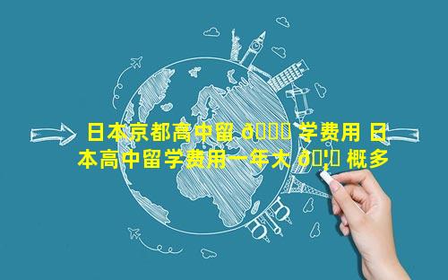 日本京都高中留 🐘 学费用 日本高中留学费用一年大 🦊 概多少人民币